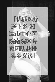 优质医疗送下乡 湘潭市中心医院南院区专家团队赴排头乡义诊