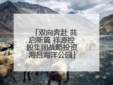 双向奔赴 共启新篇 祥源控股集团战略投资海昌海洋公园
