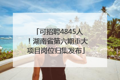 可招聘4845人！湖南省第六期重大项目岗位归集发布