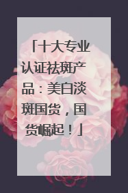 十大专业认证祛斑产品：美白淡斑国货，国货崛起！