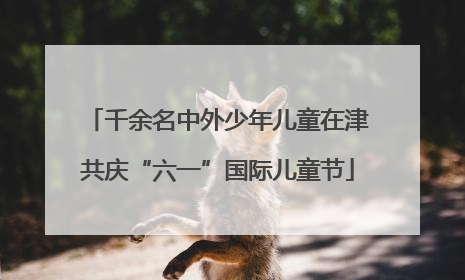 千余名中外少年儿童在津共庆“六一”国际儿童节
