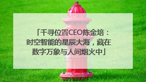 千寻位置CEO陈金培：时空智能的星辰大海，藏在数字万象与人间烟火中