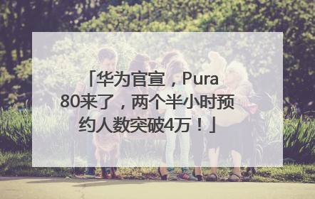 华为官宣，Pura 80来了，两个半小时预约人数突破4万！