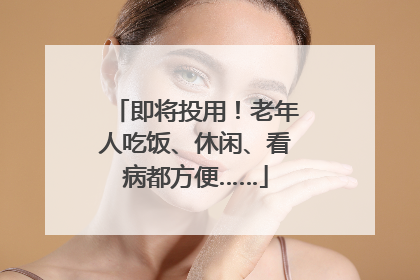 即将投用！老年人吃饭、休闲、看病都方便……