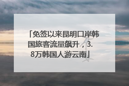 免签以来昆明口岸韩国旅客流量飙升，3.8万韩国人游云南