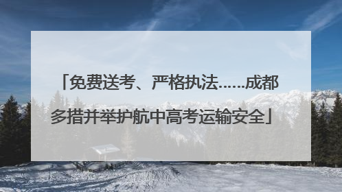 免费送考、严格执法……成都多措并举护航中高考运输安全
