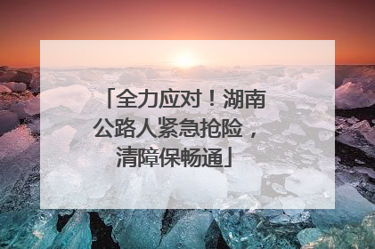 全力应对！湖南公路人紧急抢险，清障保畅通