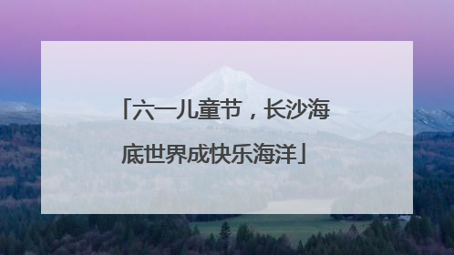 六一儿童节，长沙海底世界成快乐海洋