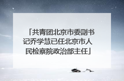 共青团北京市委副书记乔学慧已任北京市人民检察院政治部主任