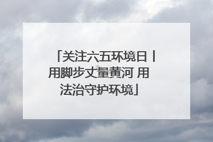 关注六五环境日丨用脚步丈量黄河 用法治守护环境