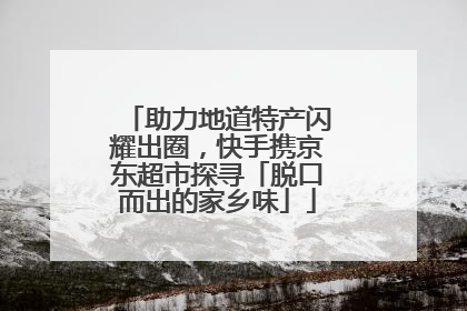 助力地道特产闪耀出圈，快手携京东超市探寻「脱口而出的家乡味」
