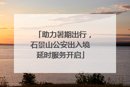 助力暑期出行，石景山公安出入境延时服务开启