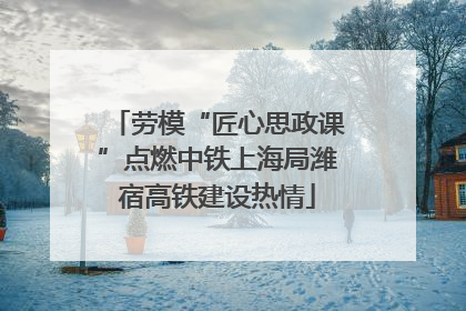 劳模“匠心思政课”点燃中铁上海局潍宿高铁建设热情