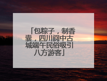 包粽子，制香囊，四川阆中古城端午民俗吸引八方游客