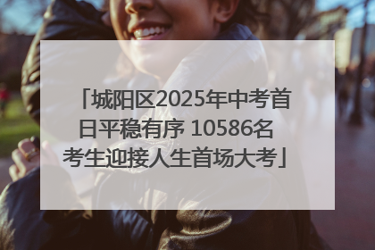城阳区2025年中考首日平稳有序 10586名考生迎接人生首场大考