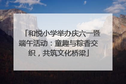 和悦小学举办庆六一暨端午活动：童趣与粽香交织，共筑文化桥梁