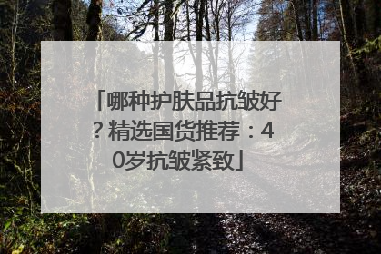 哪种护肤品抗皱好？精选国货推荐：40岁抗皱紧致