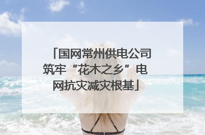 国网常州供电公司筑牢“花木之乡”电网抗灾减灾根基