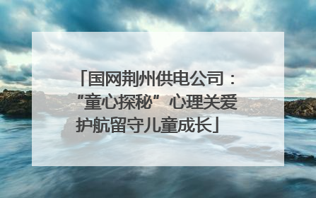国网荆州供电公司：“童心探秘”心理关爱护航留守儿童成长