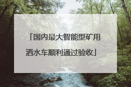 国内最大智能型矿用洒水车顺利通过验收