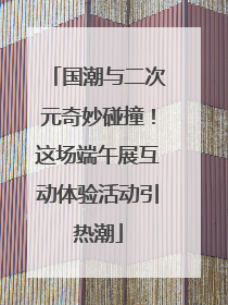 国潮与二次元奇妙碰撞！这场端午展互动体验活动引热潮
