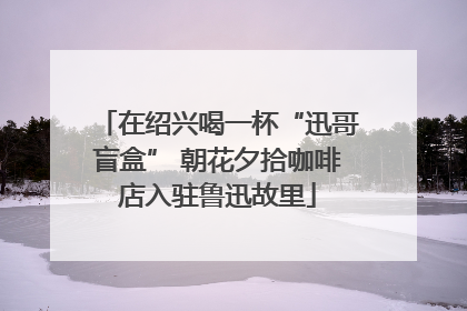 在绍兴喝一杯“迅哥盲盒” 朝花夕拾咖啡店入驻鲁迅故里