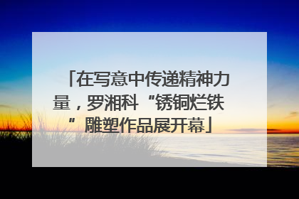 在写意中传递精神力量，罗湘科“锈铜烂铁”雕塑作品展开幕