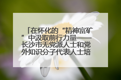 在怀化的“精神富矿”中汲取前行力量——长沙市无党派人士和党外知识分子代表人士培训班在怀化圆满举办