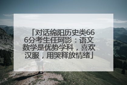 对话绵阳历史类666分考生任珂影：语文数学是优势学科，喜欢汉服，用哭释放情绪