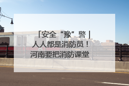 安全“豫”警｜人人都是消防员！河南要把消防课堂搬进社区第一线