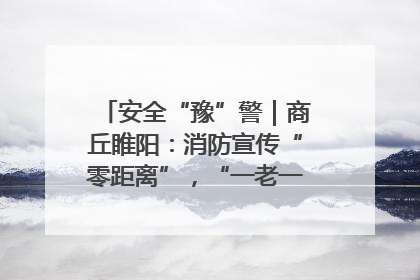 安全“豫”警｜商丘睢阳：消防宣传“零距离”，“一老一小”同守护