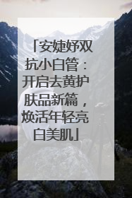 安婕妤双抗小白管：开启去黄护肤品新篇，焕活年轻亮白美肌