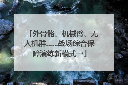 外骨骼、机械臂、无人机群……战场综合保障演练新模式→