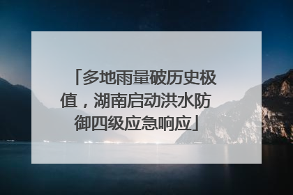 多地雨量破历史极值，湖南启动洪水防御四级应急响应