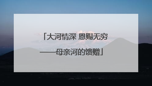 大河情深 恩赐无穷——母亲河的馈赠