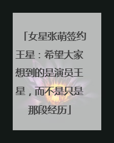 女星张萌签约王星：希望大家想到的是演员王星，而不是只是那段经历