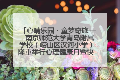 心晴乐园・童梦奇旅——南京师范大学青岛附属学校（崂山区汉河小学）隆重举行心理健康月暨快乐六一游园会