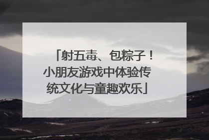 射五毒、包粽子！小朋友游戏中体验传统文化与童趣欢乐