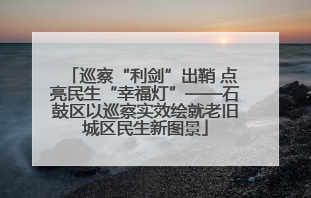 巡察“利剑”出鞘 点亮民生“幸福灯”——石鼓区以巡察实效绘就老旧城区民生新图景