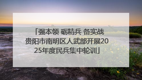 强本领 砺精兵 备实战 贵阳市南明区人武部开展2025年度民兵集中轮训