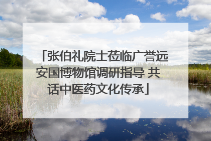 张伯礼院士莅临广誉远安国博物馆调研指导 共话中医药文化传承