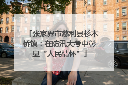 张家界市慈利县杉木桥镇：在防汛大考中彰显“人民情怀”