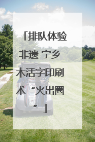 排队体验非遗 宁乡木活字印刷术“火出圈”