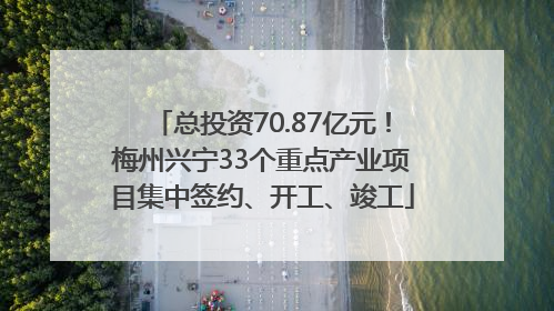 总投资70.87亿元！梅州兴宁33个重点产业项目集中签约、开工、竣工