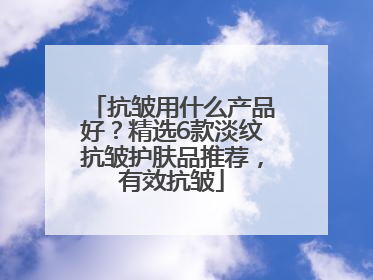 抗皱用什么产品好？精选6款淡纹抗皱护肤品推荐，有效抗皱