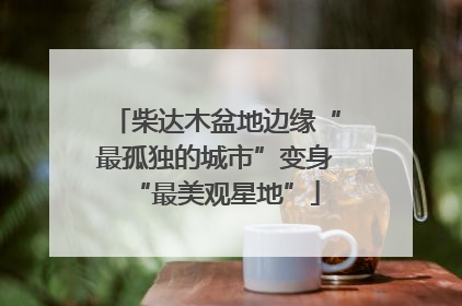 柴达木盆地边缘“最孤独的城市”变身“最美观星地”