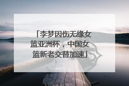 李梦因伤无缘女篮亚洲杯，中国女篮新老交替加速