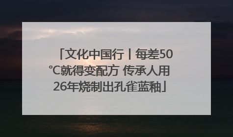 文化中国行丨每差50℃就得变配方 传承人用26年烧制出孔雀蓝釉