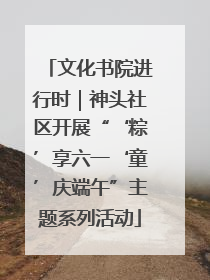 文化书院进行时｜神头社区开展“‘粽’享六一‘童’庆端午”主题系列活动