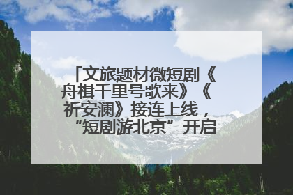 文旅题材微短剧《舟楫千里号歌来》《祈安澜》接连上线，“短剧游北京”开启大运河文化之旅